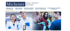 Michener 2022 Impact Report. Message from the Principal. Strengthening the health care system. Boosting support for our students. Future-proofing our health care system. Extraordinary academic experience.